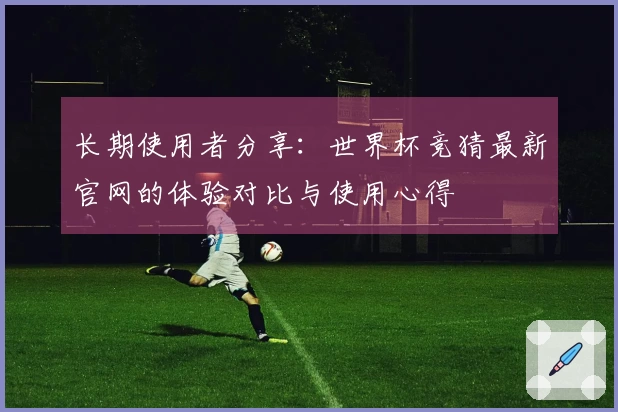 长期使用者分享：世界杯竞猜最新官网的体验对比与使用心得