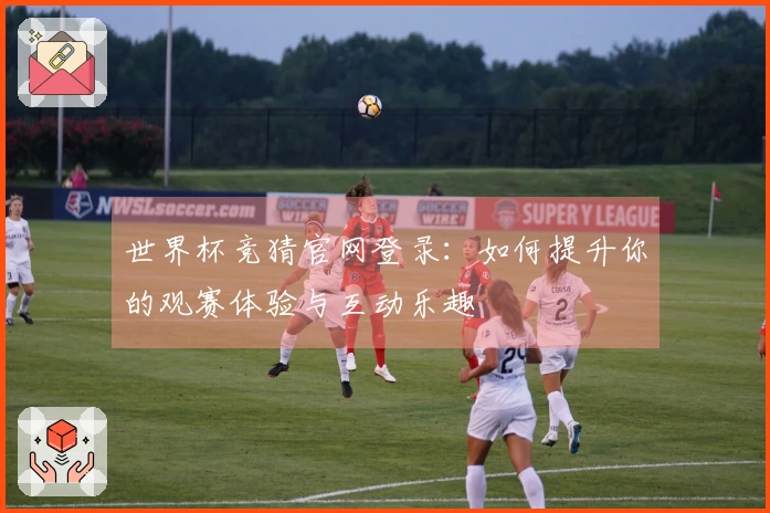 世界杯竞猜官网登录：如何提升你的观赛体验与互动乐趣